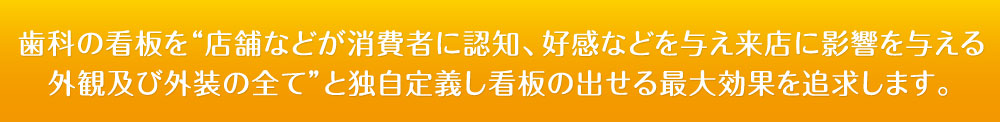 歯科の看板を“店舗などが消費者に認知、好感などを与え来店に影響を与える
外観及び外装の全て”と独自定義し看板の出せる最大効果を追求します。