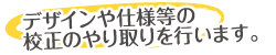 デザインや仕様等の校正のやり取りを行います。
