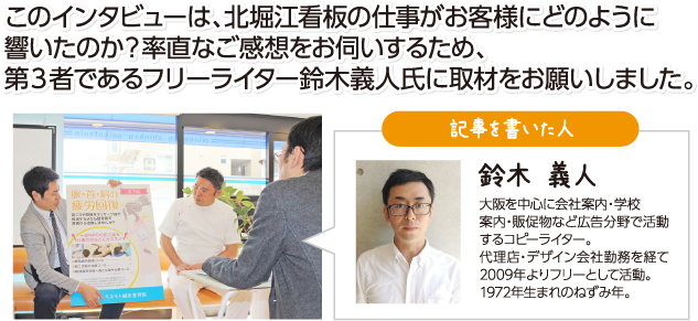 このインタビューは、北堀江看板の仕事がお客様にどのように響いたのか?率直なご感想をお伺いするため、第3者であるフリーライター鈴木義人氏に取材をお願いしました。※弊社では一切の加筆はせずに掲載しております。 記事を書いた人:鈴木 義人 大阪を中心に会社案内・学校案内・販促物など広告分野で活動するコピーライター。代理店・デザイン会社勤務を経て2009年よりフリーとして活動。1972年生まれのねずみ年。