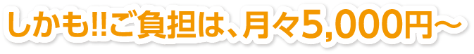 しかも！！ご負担は、月々5,000円～