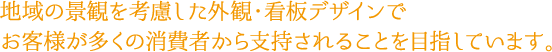 地域の景観を考慮した外観・看板デザインでお客様が多くの消費者から支持されることを目指しています。