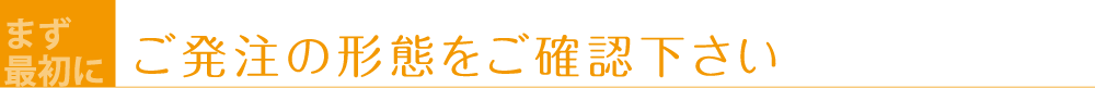 まず最初にご発注の形態をご確認下さい