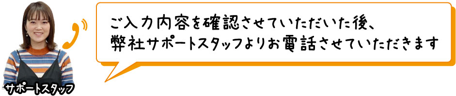 ご入力内容を確認させていただいた後、弊社サポートスタッフよりお電話させていただきます