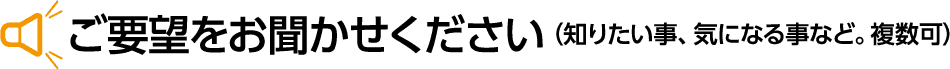 ご要望をお聞かせください（知りたい事、気になる事など。複数可）