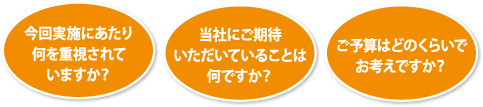 今回実施にあたり何を重視されていますか？・当社にご期待いただいていることは何ですか？・ご予算はどのくらいでお考えですか？