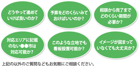 どうやって進めていけば良いのか？・予算をどのくらいみておけばいいのか？・相談から完了までどのくらい期間が必要か？・対応エリアに記載のない●●市は対応可能か？・このような立地でも看板設置可能か？・イメージが固まっていなくても大丈夫か？上記の以外のご質問などもお気軽にご相談ください。