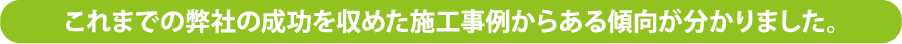 これまでの弊社の成功を収めた施工事例からある傾向が分かりました。