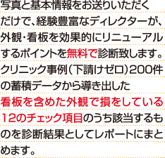 写真と基本情報をお送りいただくだけで、経験豊富なディレクターが、外観・看板を効果的にリニューアルするポイントを無料で診断致します。クリニック事例（下請けゼロ）200件の蓄積データから導き出した看板を含めた外観で損をしている12のチェック項目のうち該当するものを診断結果としてレポートにまとめます。