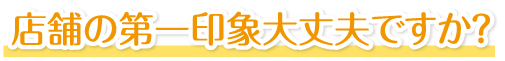 店舗の第一印象大丈夫ですか？