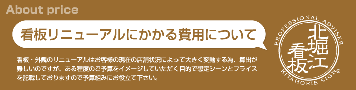 看板リニューアルにかかる費用について。看板・外観のリニューアルはお客様の現在の店舗状況によって大きく変動する為、算出が難しいのですが、ある程度のご予算をイメージしていただく目的で想定シーンとプライスを記載しておりますので予算組みにお役立て下さい。