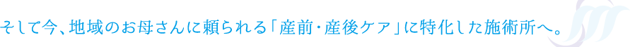 そして今、地域のお母さんに頼られる「産前・産後ケア」に特化した施術所へ。